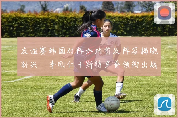 友谊赛韩国对阵加纳首发阵容揭晓孙兴慜李刚仁卡斯特罗普领衔出战