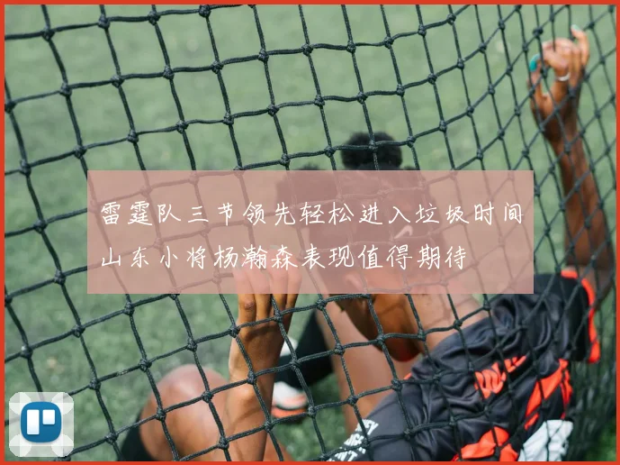 雷霆队三节领先轻松进入垃圾时间山东小将杨瀚森表现值得期待