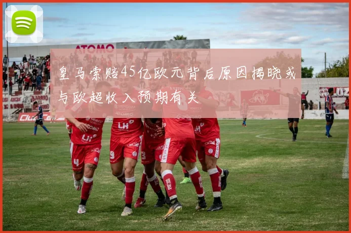 皇马索赔45亿欧元背后原因揭晓或与欧超收入预期有关