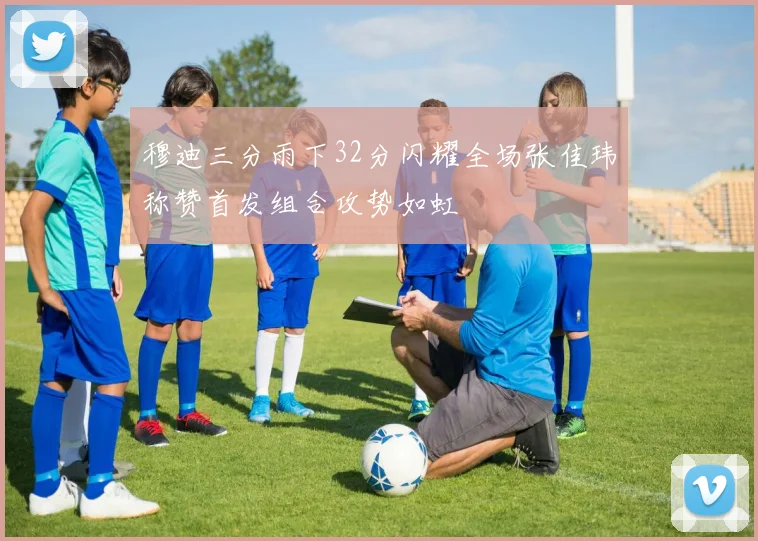 穆迪三分雨下32分闪耀全场张佳玮称赞首发组合攻势如虹