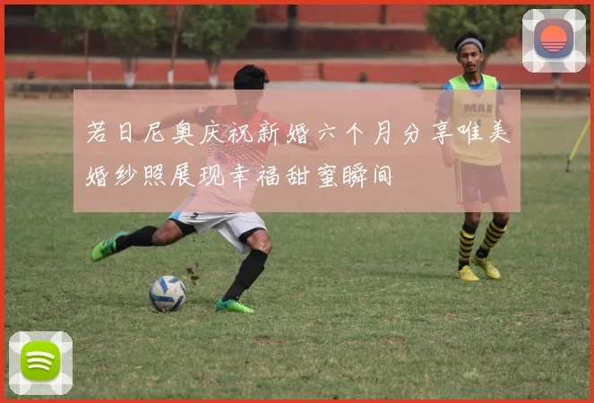 若日尼奥庆祝新婚六个月分享唯美婚纱照展现幸福甜蜜瞬间