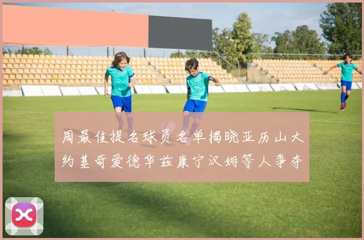 周最佳提名球员名单揭晓亚历山大约基奇爱德华兹康宁汉姆等人争夺荣誉