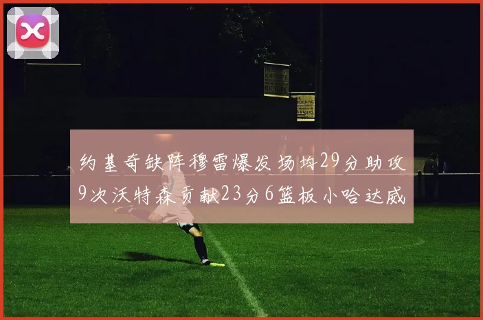 约基奇缺阵穆雷爆发场均29分助攻9次沃特森贡献23分6篮板小哈达威也有17分表现出色