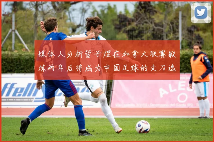 媒体人分析管子煜在加拿大联赛锻炼两年后将成为中国足球的尖刀选手
