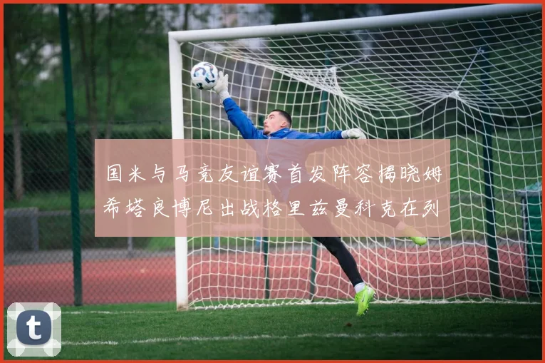 国米与马竞友谊赛首发阵容揭晓姆希塔良博尼出战格里兹曼科克在列