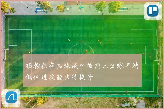杨瀚森在拓媒谈中被指三分球不稳低位进攻能力待提升