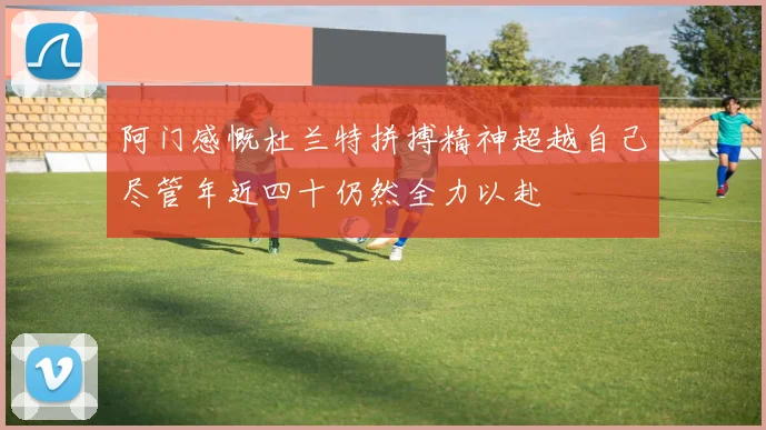 阿门感慨杜兰特拼搏精神超越自己尽管年近四十仍然全力以赴