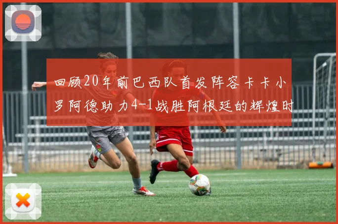 回顾20年前巴西队首发阵容卡卡小罗阿德助力4-1战胜阿根廷的辉煌时刻