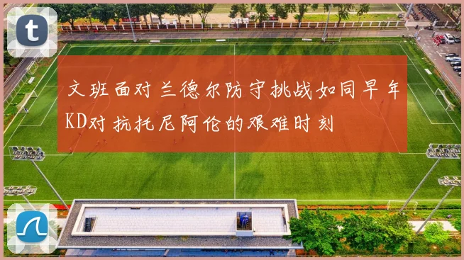 文班面对兰德尔防守挑战如同早年KD对抗托尼阿伦的艰难时刻