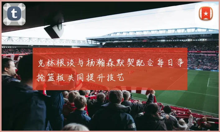 克林根谈与杨瀚森默契配合每日争抢篮板共同提升技艺