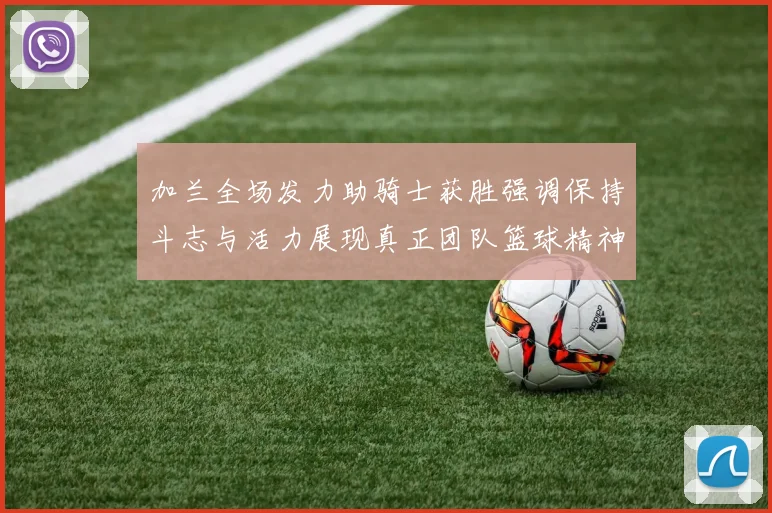 加兰全场发力助骑士获胜强调保持斗志与活力展现真正团队篮球精神