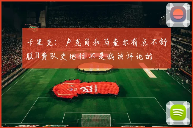 卡里克：卢克肖和马奎尔有点不舒服B费队史地位不是我该评论的