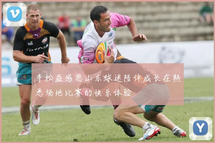 李松益感恩山东球迷陪伴成长在熟悉场地比赛的快乐体验