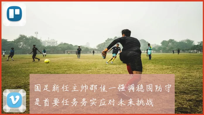 国足新任主帅邵佳一强调稳固防守是首要任务务实应对未来挑战