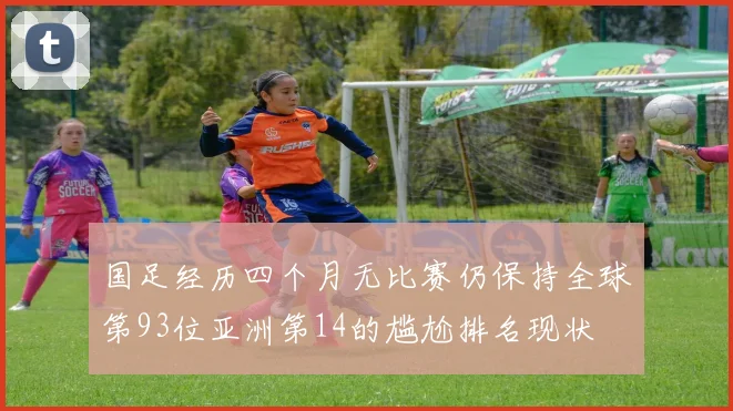 国足经历四个月无比赛仍保持全球第93位亚洲第14的尴尬排名现状