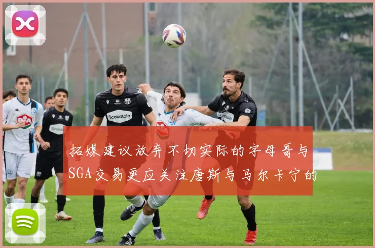 拓媒建议放弃不切实际的字母哥与SGA交易更应关注唐斯与马尔卡宁的潜力