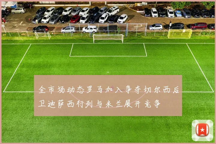 全市场动态罗马加入争夺切尔西后卫迪萨西行列与米兰展开竞争