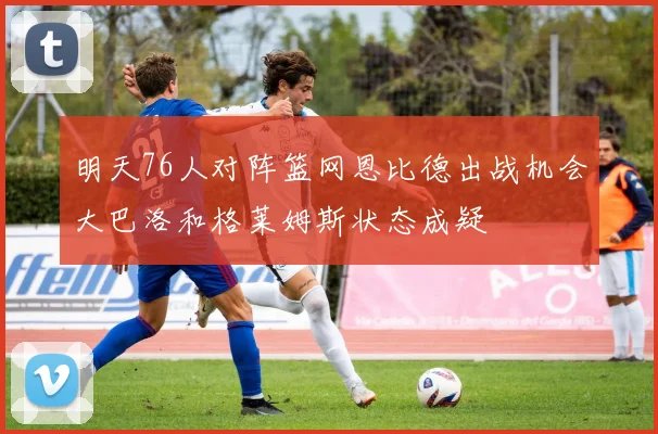 明天76人对阵篮网恩比德出战机会大巴洛和格莱姆斯状态成疑