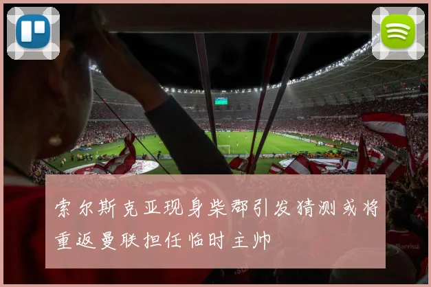 索尔斯克亚现身柴郡引发猜测或将重返曼联担任临时主帅