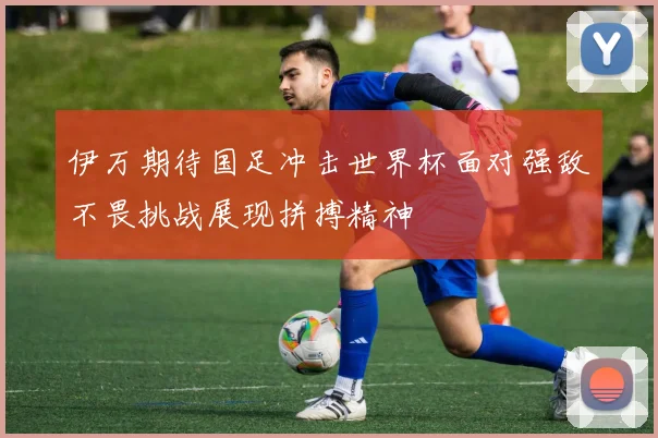 伊万期待国足冲击世界杯面对强敌不畏挑战展现拼搏精神