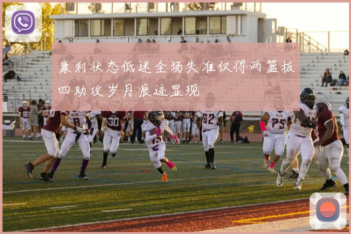 康利状态低迷全场失准仅得两篮板四助攻岁月痕迹显现