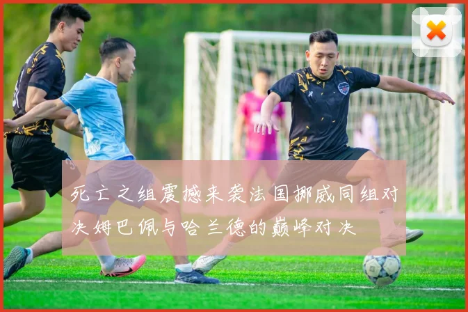死亡之组震撼来袭法国挪威同组对决姆巴佩与哈兰德的巅峰对决