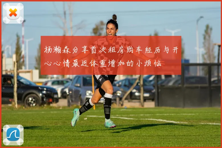 杨瀚森分享首次租房购车经历与开心心情最近体重增加的小烦恼