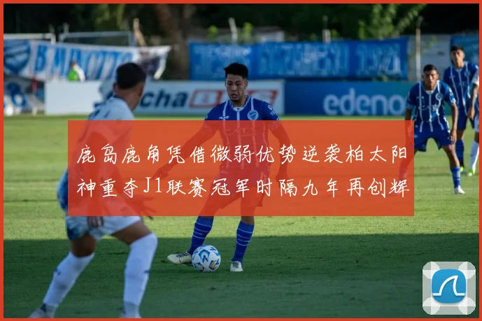 鹿岛鹿角凭借微弱优势逆袭柏太阳神重夺J1联赛冠军时隔九年再创辉煌