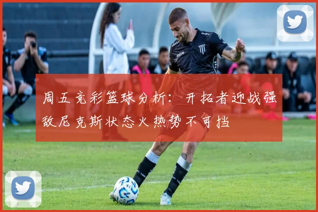 周五竞彩篮球分析：开拓者迎战强敌尼克斯状态火热势不可挡