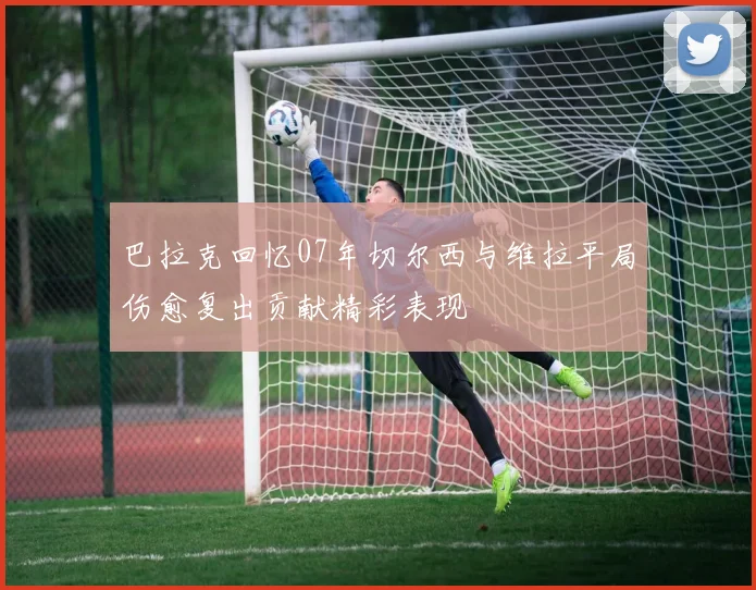 巴拉克回忆07年切尔西与维拉平局伤愈复出贡献精彩表现