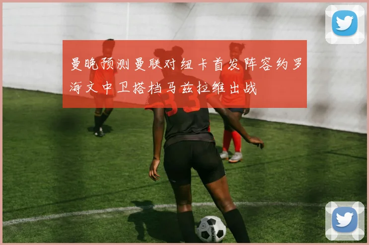 曼晚预测曼联对纽卡首发阵容约罗海文中卫搭档马兹拉维出战