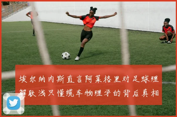 埃尔纳内斯直言阿莱格里对足球理解肤浅只懂缆车物理学的背后真相