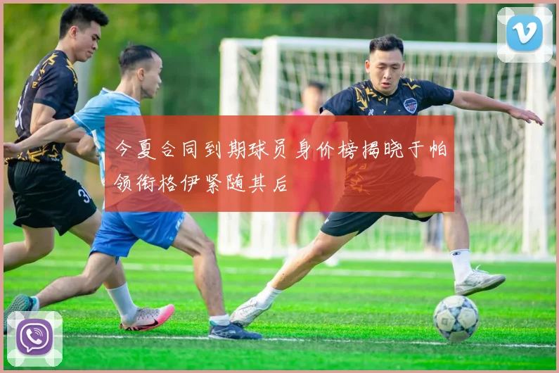 今夏合同到期球员身价榜揭晓于帕领衔格伊紧随其后