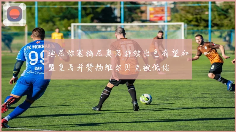 迪尼称塞梅尼奥若持续出色有望加盟皇马并赞扬维尔贝克被低估