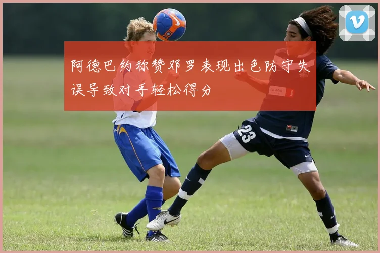 阿德巴约称赞邓罗表现出色防守失误导致对手轻松得分