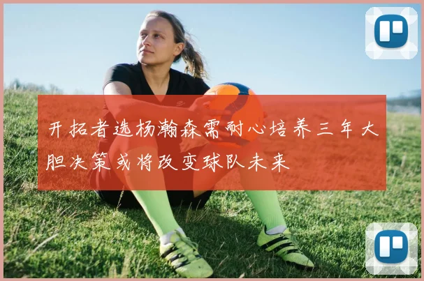 开拓者选杨瀚森需耐心培养三年大胆决策或将改变球队未来