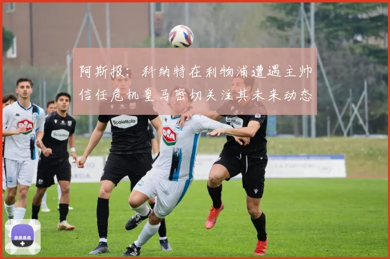 阿斯报：科纳特在利物浦遭遇主帅信任危机皇马密切关注其未来动态