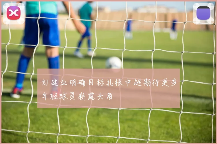 刘建业明确目标扎根中超期待更多年轻球员崭露头角