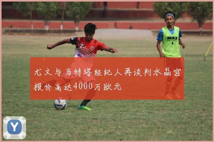 尤文与马特塔经纪人再谈判水晶宫报价高达4000万欧元